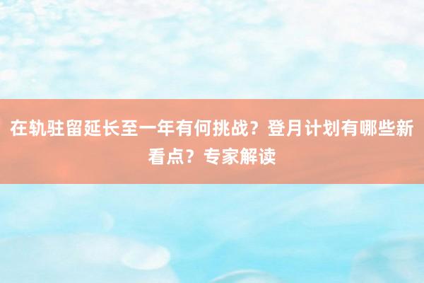 在轨驻留延长至一年有何挑战？登月计划有哪些新看点？专家解读