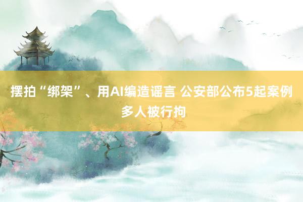 摆拍“绑架”、用AI编造谣言 公安部公布5起案例 多人被行拘
