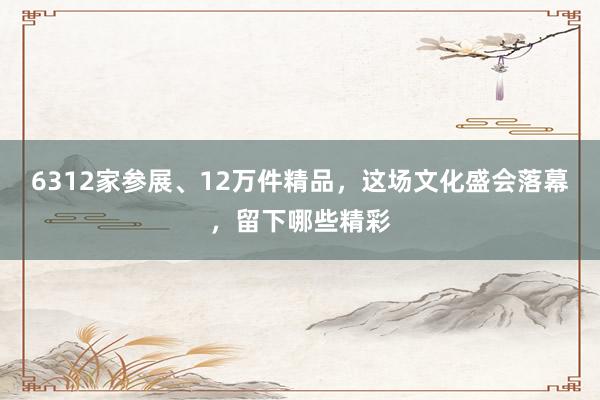 6312家参展、12万件精品，这场文化盛会落幕，留下哪些精彩