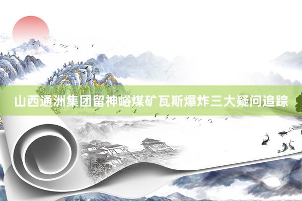 山西通洲集团留神峪煤矿瓦斯爆炸三大疑问追踪