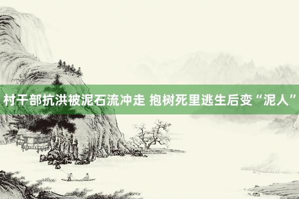 村干部抗洪被泥石流冲走 抱树死里逃生后变“泥人”