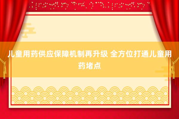 儿童用药供应保障机制再升级 全方位打通儿童用药堵点