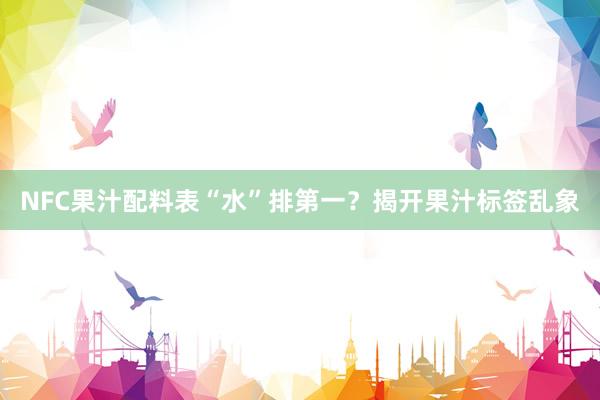 NFC果汁配料表“水”排第一？揭开果汁标签乱象