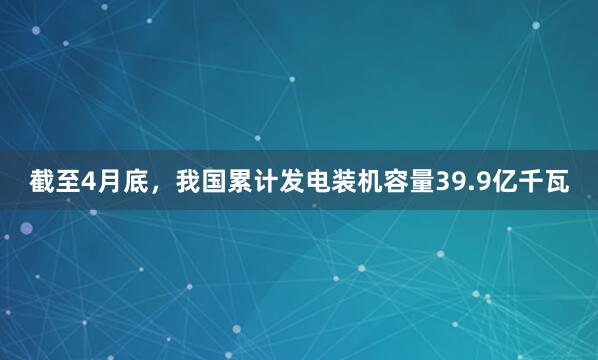 截至4月底，我国累计发电装机容量39.9亿千瓦