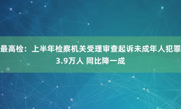 最高检：上半年检察机关受理审查起诉未成年人犯罪3.9万人 同比降一成