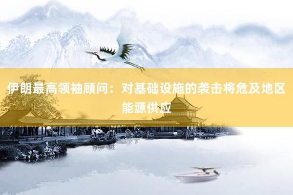 伊朗最高领袖顾问：对基础设施的袭击将危及地区能源供应