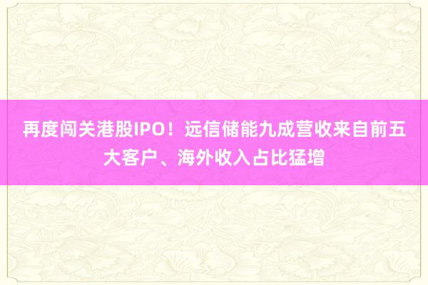 再度闯关港股IPO！远信储能九成营收来自前五大客户、海外收入占比猛增