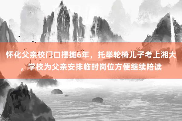 怀化父亲校门口摆摊6年，托举轮椅儿子考上湘大，学校为父亲安排临时岗位方便继续陪读