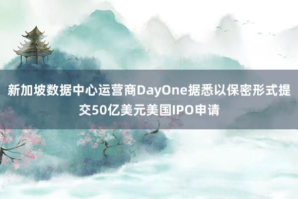 新加坡数据中心运营商DayOne据悉以保密形式提交50亿美元美国IPO申请