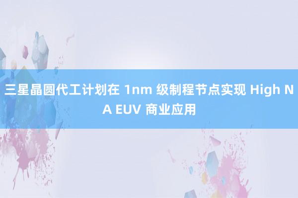 三星晶圆代工计划在 1nm 级制程节点实现 High NA EUV 商业应用