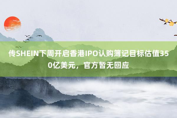 传SHEIN下周开启香港IPO认购簿记目标估值350亿美元，官方暂无回应