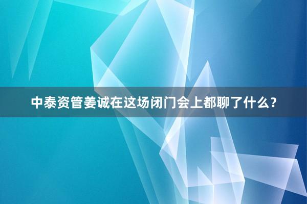 中泰资管姜诚在这场闭门会上都聊了什么？