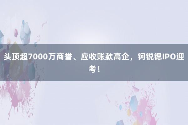 头顶超7000万商誉、应收账款高企，钶锐锶IPO迎考！