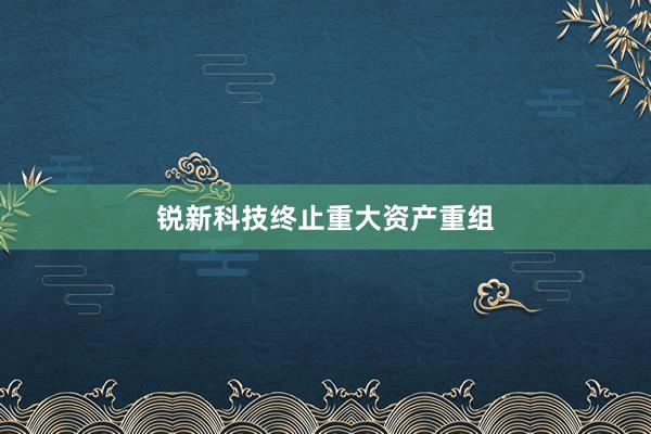 锐新科技终止重大资产重组