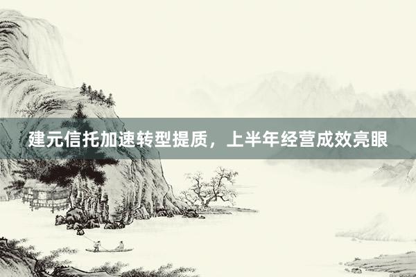 建元信托加速转型提质，上半年经营成效亮眼