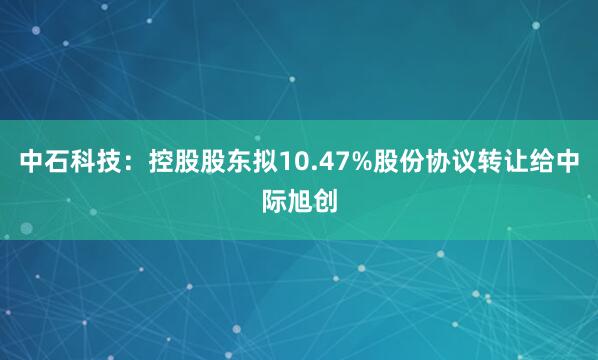 中石科技：控股股东拟10.47%股份协议转让给中际旭创