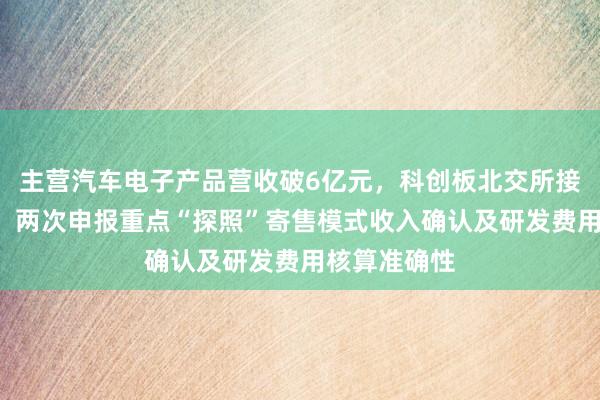主营汽车电子产品营收破6亿元，科创板北交所接连“撤单”，两次申报重点“探照”寄售模式收入确认及研发费用核算准确性