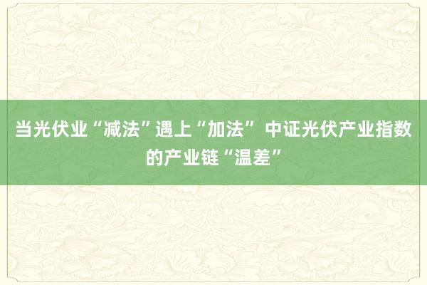 当光伏业“减法”遇上“加法” 中证光伏产业指数的产业链“温差”