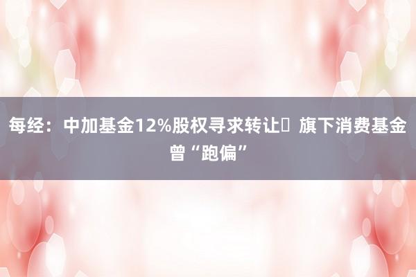 每经：中加基金12%股权寻求转让 旗下消费基金曾“跑偏”