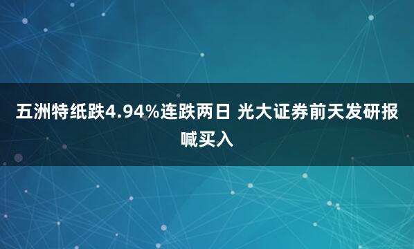 五洲特纸跌4.94%连跌两日 光大证券前天发研报喊买入