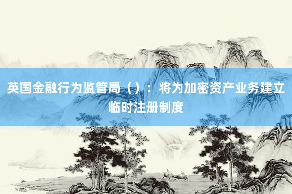 英国金融行为监管局（）：将为加密资产业务建立临时注册制度