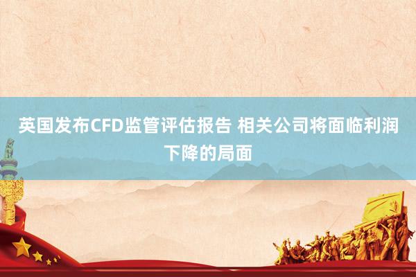 英国发布CFD监管评估报告 相关公司将面临利润下降的局面