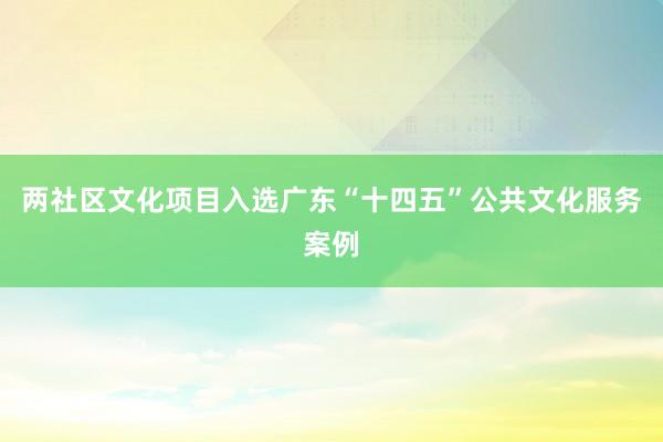 两社区文化项目入选广东“十四五”公共文化服务案例