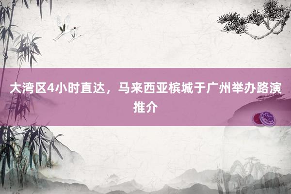 大湾区4小时直达，马来西亚槟城于广州举办路演推介