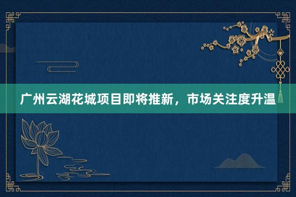 广州云湖花城项目即将推新，市场关注度升温