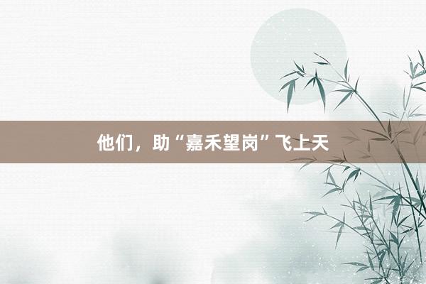他们，助“嘉禾望岗”飞上天