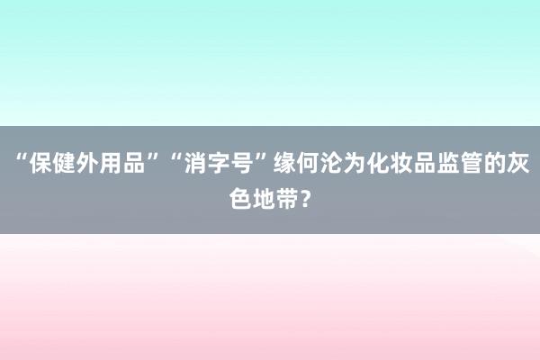 “保健外用品”“消字号”缘何沦为化妆品监管的灰色地带？