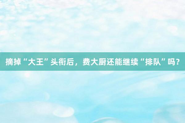 摘掉“大王”头衔后，费大厨还能继续“排队”吗？