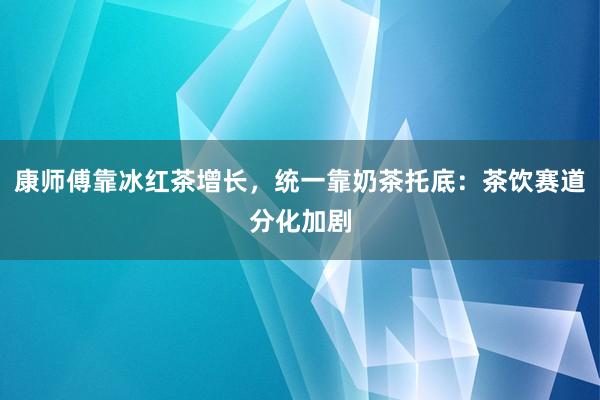 康师傅靠冰红茶增长，统一靠奶茶托底：茶饮赛道分化加剧