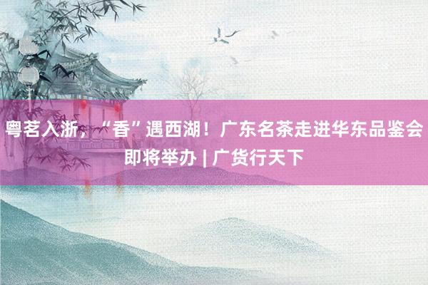 粤茗入浙，“香”遇西湖！广东名茶走进华东品鉴会即将举办 | 广货行天下