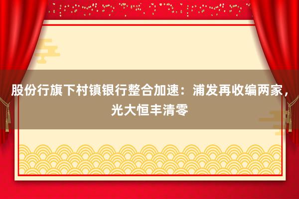 股份行旗下村镇银行整合加速：浦发再收编两家，光大恒丰清零