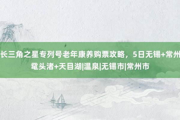 长三角之星专列号老年康养购票攻略，5日无锡+常州鼋头渚+天目湖|温泉|无锡市|常州市