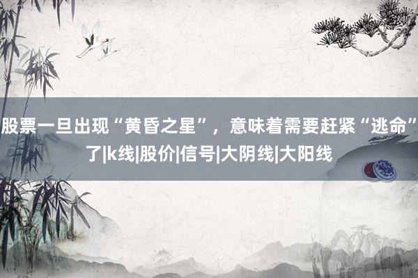 股票一旦出现“黄昏之星”，意味着需要赶紧“逃命”了|k线|股价|信号|大阴线|大阳线