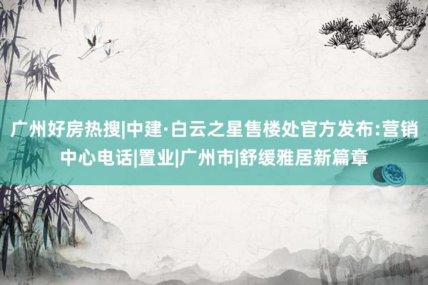 广州好房热搜|中建·白云之星售楼处官方发布:营销中心电话|置业|广州市|舒缓雅居新篇章