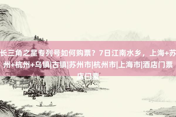 长三角之星专列号如何购票？7日江南水乡，上海+苏州+杭州+乌镇|古镇|苏州市|杭州市|上海市|酒店门票