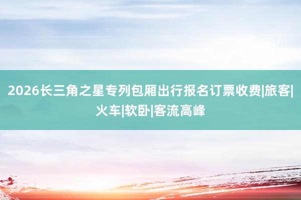 2026长三角之星专列包厢出行报名订票收费|旅客|火车|软卧|客流高峰