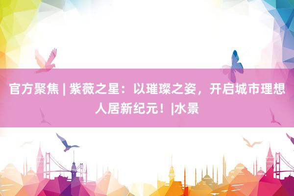 官方聚焦 | 紫薇之星：以璀璨之姿，开启城市理想人居新纪元！|水景