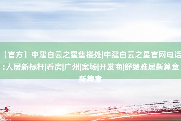 【官方】中建白云之星售楼处|中建白云之星官网电话:人居新标杆|看房|广州|案场|开发商|舒缓雅居新篇章