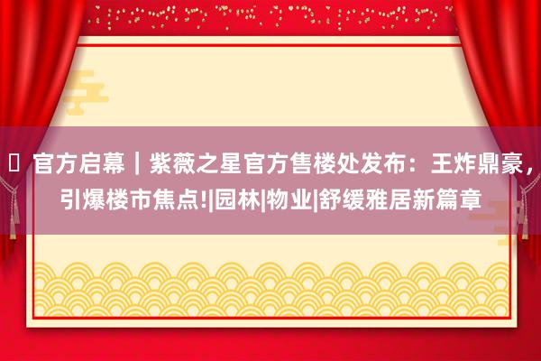 ⏳官方启幕｜紫薇之星官方售楼处发布：王炸鼎豪，引爆楼市焦点!|园林|物业|舒缓雅居新篇章