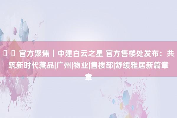 ⚡❖官方聚焦｜中建白云之星 官方售楼处发布：共筑新时代藏品|广州|物业|售楼部|舒缓雅居新篇章