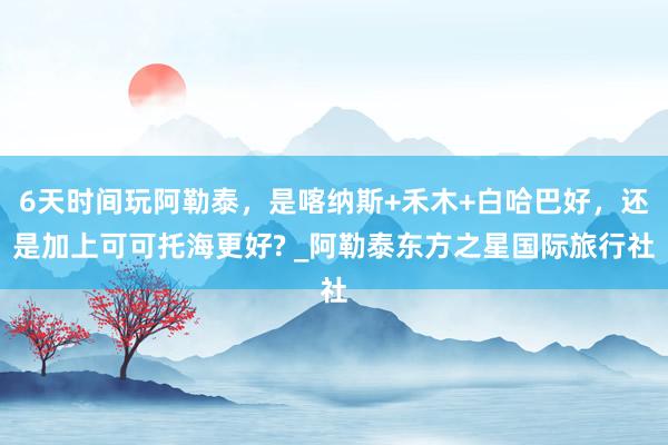 6天时间玩阿勒泰，是喀纳斯+禾木+白哈巴好，还是加上可可托海更好? _阿勒泰东方之星国际旅行社