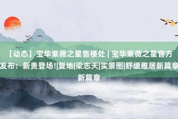【动态】宝华紫薇之星售楼处 | 宝华紫薇之星官方发布：新贵登场!|复地|梁志天|实景图|舒缓雅居新篇章