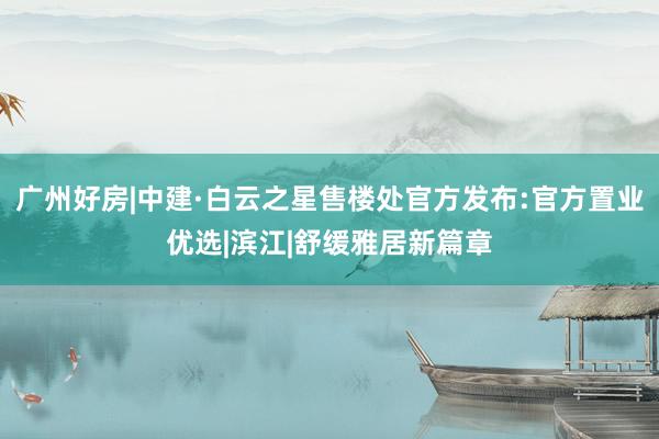 广州好房|中建·白云之星售楼处官方发布:官方置业优选|滨江|舒缓雅居新篇章