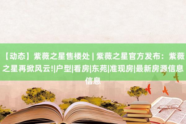 【动态】紫薇之星售楼处 | 紫薇之星官方发布：紫薇之星再掀风云!|户型|看房|东苑|准现房|最新房源信息