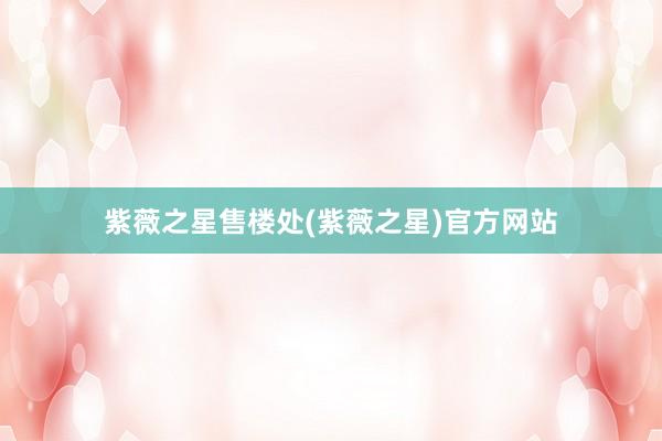 紫薇之星售楼处(紫薇之星)官方网站