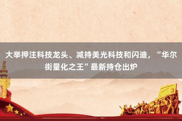 大举押注科技龙头、减持美光科技和闪迪，“华尔街量化之王”最新持仓出炉